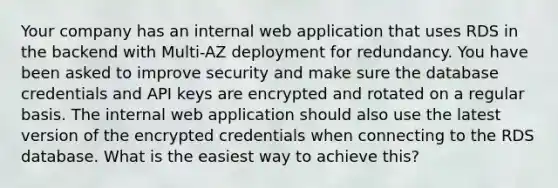 Your company has an internal web application that uses RDS in the backend with Multi-AZ deployment for redundancy. You have been asked to improve security and make sure the database credentials and API keys are encrypted and rotated on a regular basis. The internal web application should also use the latest version of the encrypted credentials when connecting to the RDS database. What is the easiest way to achieve this?