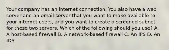 Your company has an internet connection. You also have a web server and an email server that you want to make available to your internet users, and you want to create a screened subnet for these two servers. Which of the following should you use? A. A host-based firewall B. A network-based firewall C. An IPS D. An IDS