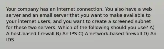 Your company has an internet connection. You also have a web server and an email server that you want to make available to your internet users, and you want to create a screened subnet for these two servers. Which of the following should you use? A) A host-based firewall B) An IPS C) A network-based firewall D) An IDS