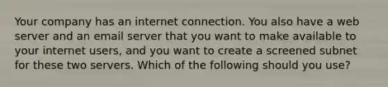 Your company has an internet connection. You also have a web server and an email server that you want to make available to your internet users, and you want to create a screened subnet for these two servers. Which of the following should you use?