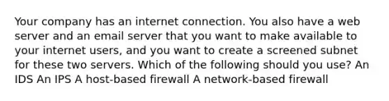 Your company has an internet connection. You also have a web server and an email server that you want to make available to your internet users, and you want to create a screened subnet for these two servers. Which of the following should you use? An IDS An IPS A host-based firewall A network-based firewall