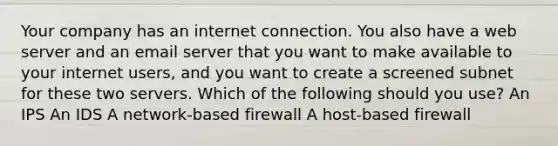 Your company has an internet connection. You also have a web server and an email server that you want to make available to your internet users, and you want to create a screened subnet for these two servers. Which of the following should you use? An IPS An IDS A network-based firewall A host-based firewall