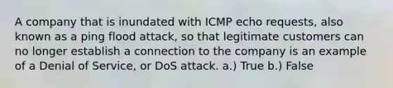 A company that is inundated with ICMP echo requests, also known as a ping flood attack, so that legitimate customers can no longer establish a connection to the company is an example of a Denial of Service, or DoS attack. a.) True b.) False