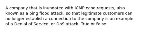 A company that is inundated with ICMP echo requests, also known as a ping flood attack, so that legitimate customers can no longer establish a connection to the company is an example of a Denial of Service, or DoS attack. True or False