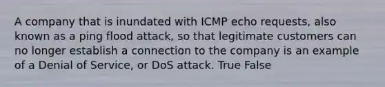 A company that is inundated with ICMP echo requests, also known as a ping flood attack, so that legitimate customers can no longer establish a connection to the company is an example of a Denial of Service, or DoS attack. True False