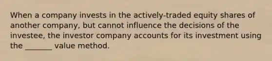 When a company invests in the actively-traded equity shares of another company, but cannot influence the decisions of the investee, the investor company accounts for its investment using the _______ value method.