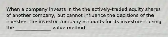 When a company invests in the the actively-traded equity shares of another company, but cannot influence the decisions of the investee, the investor company accounts for its investment using the _______________ value method.