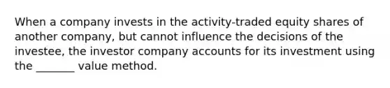 When a company invests in the activity-traded equity shares of another company, but cannot influence the decisions of the investee, the investor company accounts for its investment using the _______ value method.