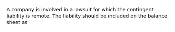 A company is involved in a lawsuit for which the contingent liability is remote. The liability should be included on the balance sheet as