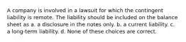 A company is involved in a lawsuit for which the contingent liability is remote. The liability should be included on the balance sheet as a. a disclosure in the notes only. b. a current liability. c. a long-term liability. d. None of these choices are correct.