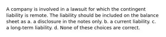 A company is involved in a lawsuit for which the contingent liability is remote. The liability should be included on the balance sheet as a. a disclosure in the notes only. b. a current liability. c. a long-term liability. d. None of these choices are correct.