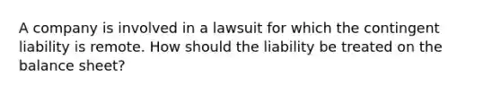 A company is involved in a lawsuit for which the contingent liability is remote. How should the liability be treated on the balance sheet?