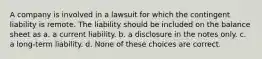 A company is involved in a lawsuit for which the contingent liability is remote. The liability should be included on the balance sheet as a. a current liability. b. a disclosure in the notes only. c. a long-term liability. d. None of these choices are correct.