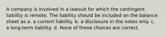 A company is involved in a lawsuit for which the contingent liability is remote. The liability should be included on the balance sheet as a. a current liability. b. a disclosure in the notes only. c. a long-term liability. d. None of these choices are correct.