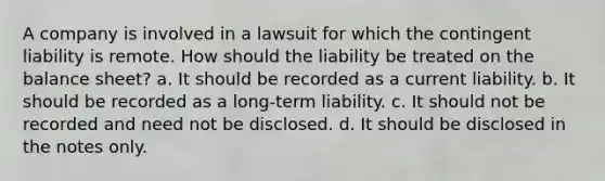 A company is involved in a lawsuit for which the contingent liability is remote. How should the liability be treated on the balance sheet? a. It should be recorded as a current liability. b. It should be recorded as a long-term liability. c. It should not be recorded and need not be disclosed. d. It should be disclosed in the notes only.