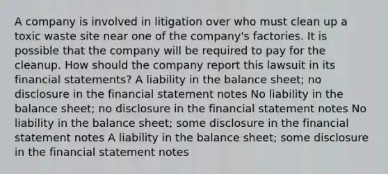 A company is involved in litigation over who must clean up a toxic waste site near one of the company's factories. It is possible that the company will be required to pay for the cleanup. How should the company report this lawsuit in its financial statements? A liability in the balance sheet; no disclosure in the financial statement notes No liability in the balance sheet; no disclosure in the financial statement notes No liability in the balance sheet; some disclosure in the financial statement notes A liability in the balance sheet; some disclosure in the financial statement notes