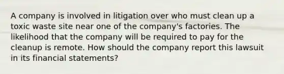 A company is involved in litigation over who must clean up a toxic waste site near one of the company's factories. The likelihood that the company will be required to pay for the cleanup is remote. How should the company report this lawsuit in its <a href='https://www.questionai.com/knowledge/kFBJaQCz4b-financial-statements' class='anchor-knowledge'>financial statements</a>?