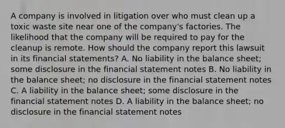 A company is involved in litigation over who must clean up a toxic waste site near one of the company's factories. The likelihood that the company will be required to pay for the cleanup is remote. How should the company report this lawsuit in its <a href='https://www.questionai.com/knowledge/kFBJaQCz4b-financial-statements' class='anchor-knowledge'>financial statements</a>? A. No liability in the balance sheet; some disclosure in the financial statement notes B. No liability in the balance sheet; no disclosure in the financial statement notes C. A liability in the balance sheet; some disclosure in the financial statement notes D. A liability in the balance sheet; no disclosure in the financial statement notes