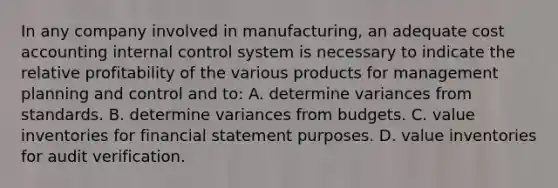 In any company involved in manufacturing, an adequate cost accounting internal control system is necessary to indicate the relative profitability of the various products for management planning and control and to: A. determine variances from standards. B. determine variances from budgets. C. value inventories for financial statement purposes. D. value inventories for audit verification.