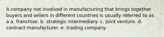 A company not involved in manufacturing that brings together buyers and sellers in different countries is usually referred to as a a. franchise. b. strategic intermediary. c. joint venture. d. contract manufacturer. e. trading company.