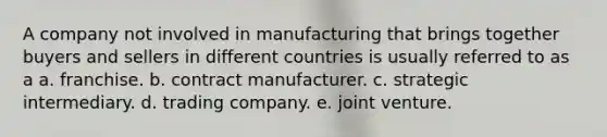 A company not involved in manufacturing that brings together buyers and sellers in different countries is usually referred to as a a. franchise. b. contract manufacturer. c. strategic intermediary. d. trading company. e. joint venture.