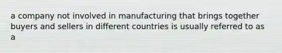 a company not involved in manufacturing that brings together buyers and sellers in different countries is usually referred to as a