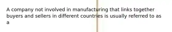 A company not involved in manufacturing that links together buyers and sellers in different countries is usually referred to as a