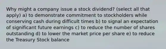 Why might a company issue a stock dividend? (select all that apply) a) to demonstrate commitment to stockholders while conserving cash during difficult times b) to signal an expectation of significant future earnings c) to reduce the number of shares outstanding d) to lower the market price per share e) to reduce the Treasury Stock balance