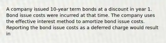 A company issued 10-year term bonds at a discount in year 1. Bond issue costs were incurred at that time. The company uses the effective interest method to amortize bond issue costs. Reporting the bond issue costs as a deferred charge would result in