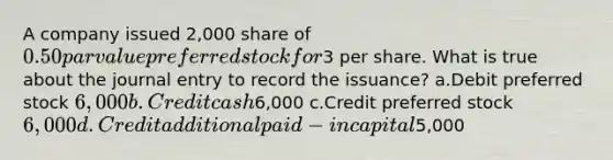 A company issued 2,000 share of 0.50 par value preferred stock for3 per share. What is true about the journal entry to record the issuance? a.Debit preferred stock 6,000 b.Credit cash6,000 c.Credit preferred stock 6,000 d.Credit additional paid-in capital5,000