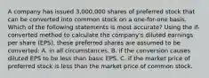 A company has issued 3,000,000 shares of preferred stock that can be converted into common stock on a one-for-one basis. Which of the following statements is most accurate? Using the if-converted method to calculate the company's diluted earnings per share (EPS), these preferred shares are assumed to be converted: A. in all circumstances. B. if the conversion causes diluted EPS to be less than basic EPS. C. if the market price of preferred stock is less than the market price of common stock.