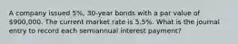 A company issued 5%, 30-year bonds with a par value of 900,000. The current market rate is 5.5%. What is the journal entry to record each semiannual interest payment?