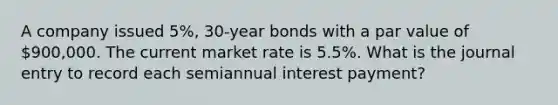 A company issued 5%, 30-year bonds with a par value of 900,000. The current market rate is 5.5%. What is the journal entry to record each semiannual interest payment?