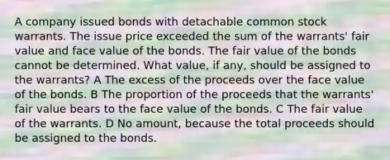 A company issued bonds with detachable common stock warrants. The issue price exceeded the sum of the warrants' fair value and face value of the bonds. The fair value of the bonds cannot be determined. What value, if any, should be assigned to the warrants? A The excess of the proceeds over the face value of the bonds. B The proportion of the proceeds that the warrants' fair value bears to the face value of the bonds. C The fair value of the warrants. D No amount, because the total proceeds should be assigned to the bonds.