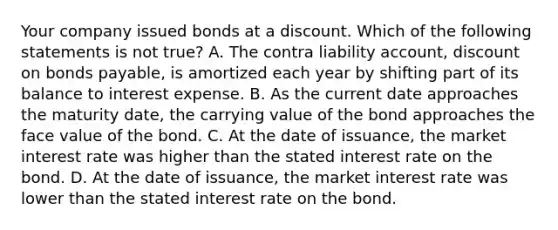 Your company issued bonds at a discount. Which of the following statements is not true? A. The contra liability account, discount on bonds payable, is amortized each year by shifting part of its balance to interest expense. B. As the current date approaches the maturity date, the carrying value of the bond approaches the face value of the bond. C. At the date of issuance, the market interest rate was higher than the stated interest rate on the bond. D. At the date of issuance, the market interest rate was lower than the stated interest rate on the bond.