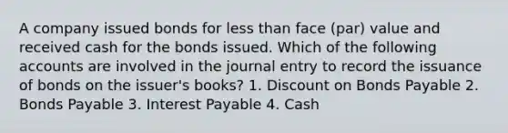 A company issued bonds for less than face (par) value and received cash for the bonds issued. Which of the following accounts are involved in the journal entry to record the issuance of bonds on the issuer's books? 1. Discount on Bonds Payable 2. Bonds Payable 3. Interest Payable 4. Cash