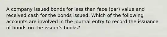 A company issued bonds for less than face (par) value and received cash for the bonds issued. Which of the following accounts are involved in the journal entry to record the issuance of bonds on the issuer's books?