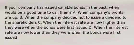 If your company has issued callable bonds in the past, when would be a good time to call them? A. When company's profits are up. B. When the company decided not to issue a dividend to the shareholders C. When the interest rate are now higher than they were when the bonds were first issued D. When the interest rate are now lower than they were when the bonds were first issued