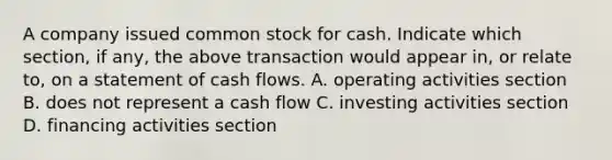 A company issued common stock for cash. Indicate which section, if any, the above transaction would appear in, or relate to, on a statement of cash flows. A. operating activities section B. does not represent a cash flow C. investing activities section D. financing activities section