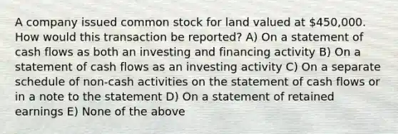 A company issued common stock for land valued at 450,000. How would this transaction be reported? A) On a statement of cash flows as both an investing and financing activity B) On a statement of cash flows as an investing activity C) On a separate schedule of non-cash activities on the statement of cash flows or in a note to the statement D) On a statement of retained earnings E) None of the above