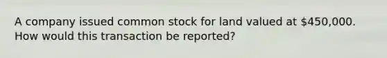 A company issued common stock for land valued at 450,000. How would this transaction be reported?