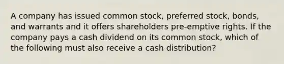 A company has issued common stock, preferred stock, bonds, and warrants and it offers shareholders pre-emptive rights. If the company pays a cash dividend on its common stock, which of the following must also receive a cash distribution?