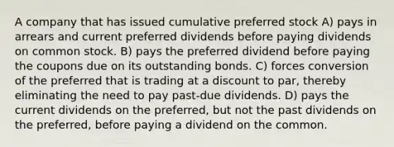 A company that has issued cumulative preferred stock A) pays in arrears and current preferred dividends before paying dividends on common stock. B) pays the preferred dividend before paying the coupons due on its outstanding bonds. C) forces conversion of the preferred that is trading at a discount to par, thereby eliminating the need to pay past-due dividends. D) pays the current dividends on the preferred, but not the past dividends on the preferred, before paying a dividend on the common.