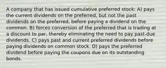 A company that has issued cumulative preferred stock: A) pays the current dividends on the preferred, but not the past dividends on the preferred, before paying a dividend on the common. B) forces conversion of the preferred that is trading at a discount to par, thereby eliminating the need to pay past-due dividends. C) pays past and current preferred dividends before paying dividends on common stock. D) pays the preferred dividend before paying the coupons due on its outstanding bonds.