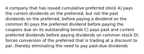 A company that has issued cumulative preferred stock A) pays the current dividends on the preferred, but not the past dividends on the preferred, before paying a dividend on the common B) pays the preferred dividend before paying the coupons due on its outstanding bonds C) pays past and current preferred dividends before paying dividends on common stock D) forces conversion of the preferred that is trading at a discount to par, thereby eliminating the need to pay past-due dividends