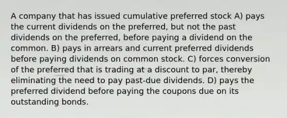 A company that has issued cumulative preferred stock A) pays the current dividends on the preferred, but not the past dividends on the preferred, before paying a dividend on the common. B) pays in arrears and current preferred dividends before paying dividends on common stock. C) forces conversion of the preferred that is trading at a discount to par, thereby eliminating the need to pay past-due dividends. D) pays the preferred dividend before paying the coupons due on its outstanding bonds.