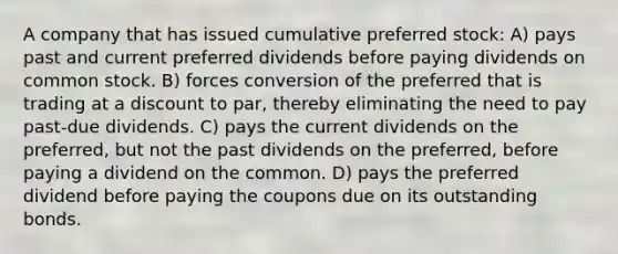 A company that has issued cumulative preferred stock: A) pays past and current preferred dividends before paying dividends on common stock. B) forces conversion of the preferred that is trading at a discount to par, thereby eliminating the need to pay past-due dividends. C) pays the current dividends on the preferred, but not the past dividends on the preferred, before paying a dividend on the common. D) pays the preferred dividend before paying the coupons due on its outstanding bonds.