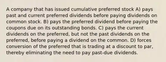 A company that has issued cumulative preferred stock A) pays past and current preferred dividends before paying dividends on common stock. B) pays the preferred dividend before paying the coupons due on its outstanding bonds. C) pays the current dividends on the preferred, but not the past dividends on the preferred, before paying a dividend on the common. D) forces conversion of the preferred that is trading at a discount to par, thereby eliminating the need to pay past-due dividends.