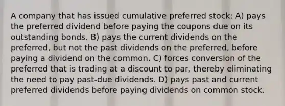 A company that has issued cumulative preferred stock: A) pays the preferred dividend before paying the coupons due on its outstanding bonds. B) pays the current dividends on the preferred, but not the past dividends on the preferred, before paying a dividend on the common. C) forces conversion of the preferred that is trading at a discount to par, thereby eliminating the need to pay past-due dividends. D) pays past and current preferred dividends before paying dividends on common stock.