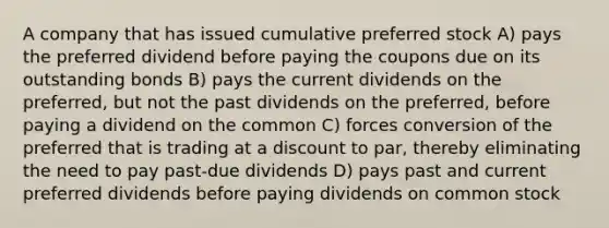 A company that has issued cumulative preferred stock A) pays the preferred dividend before paying the coupons due on its outstanding bonds B) pays the current dividends on the preferred, but not the past dividends on the preferred, before paying a dividend on the common C) forces conversion of the preferred that is trading at a discount to par, thereby eliminating the need to pay past-due dividends D) pays past and current preferred dividends before paying dividends on common stock